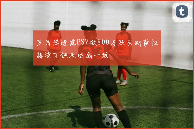 罗马诺透露PSV欲800万欧买断萨拉赫埃丁但未达成一致