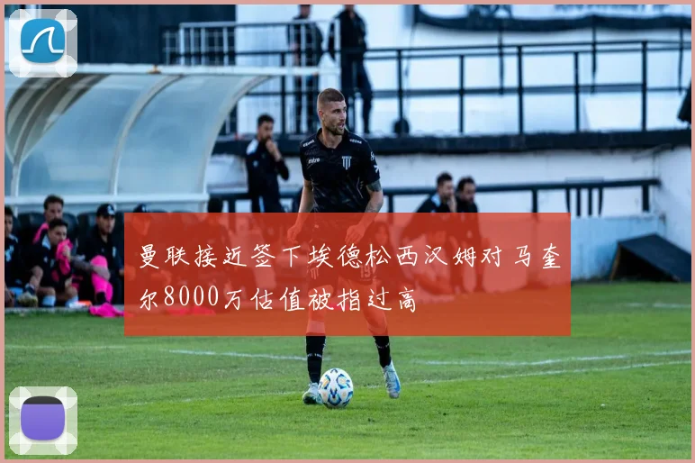 曼联接近签下埃德松西汉姆对马奎尔8000万估值被指过高