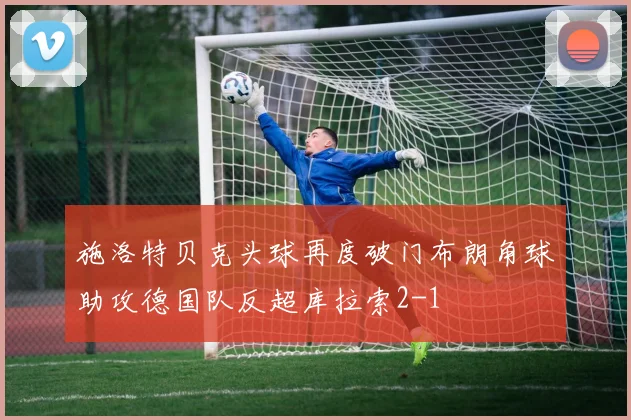 施洛特贝克头球再度破门布朗角球助攻德国队反超库拉索2-1