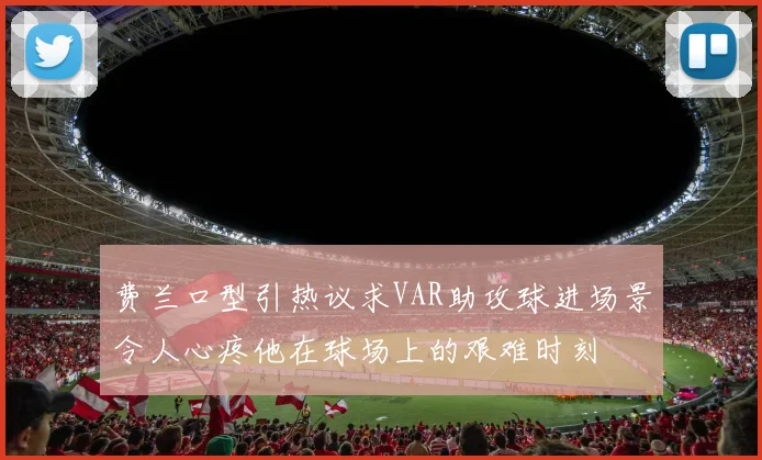 费兰口型引热议求VAR助攻球进场景令人心疼他在球场上的艰难时刻