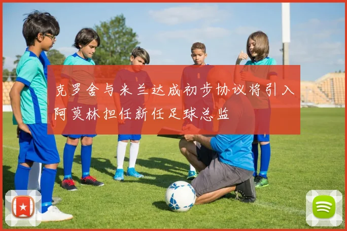 克罗舍与米兰达成初步协议将引入阿莫林担任新任足球总监