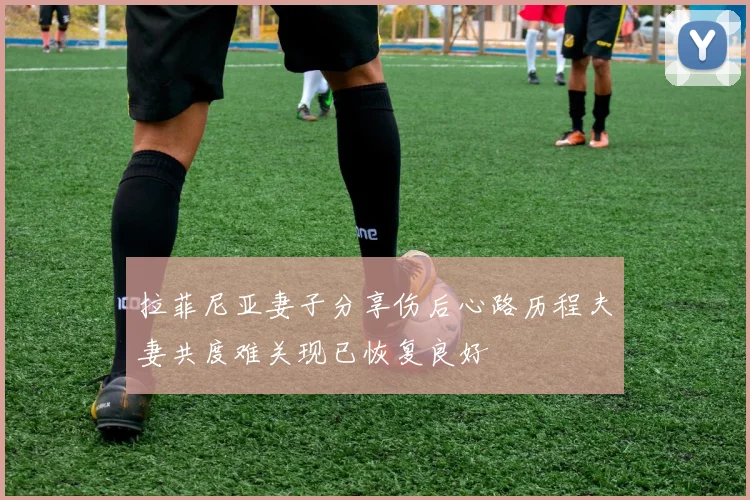 拉菲尼亚妻子分享伤后心路历程夫妻共度难关现已恢复良好