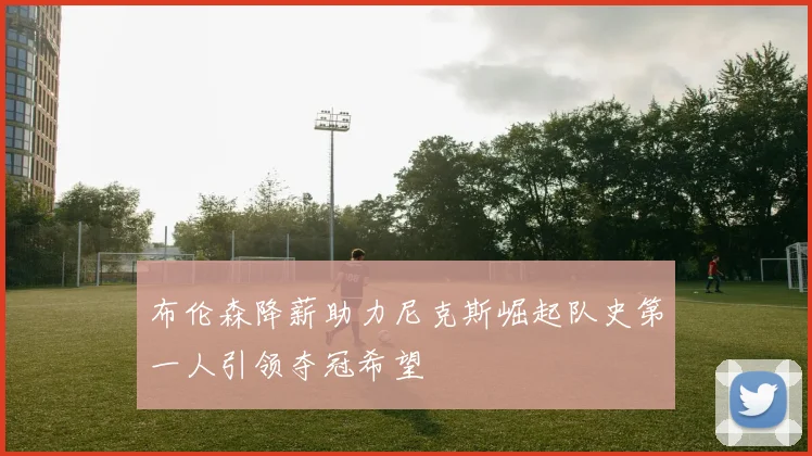 布伦森降薪助力尼克斯崛起队史第一人引领夺冠希望