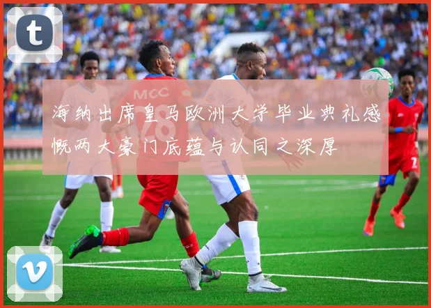 海纳出席皇马欧洲大学毕业典礼感慨两大豪门底蕴与认同之深厚