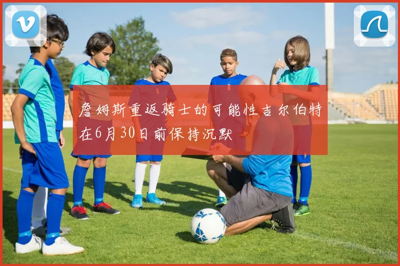 詹姆斯重返骑士的可能性吉尔伯特在6月30日前保持沉默
