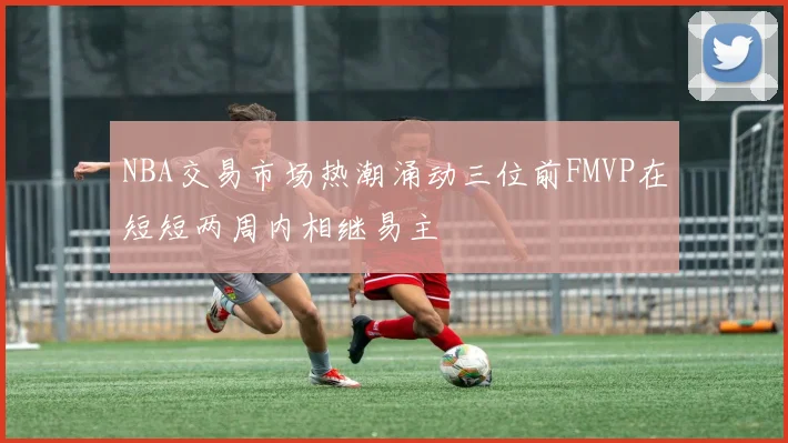 NBA交易市场热潮涌动三位前FMVP在短短两周内相继易主