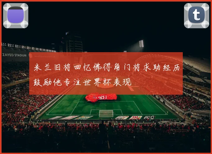 米兰旧将回忆佛得角门将求助经历鼓励他专注世界杯表现