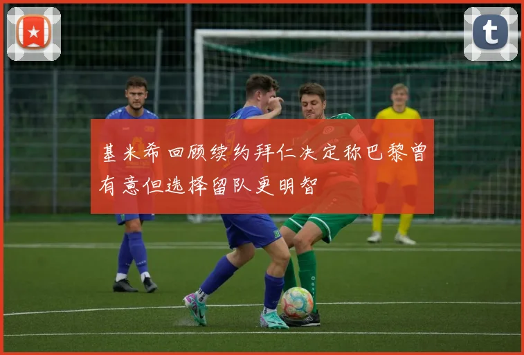 基米希回顾续约拜仁决定称巴黎曾有意但选择留队更明智