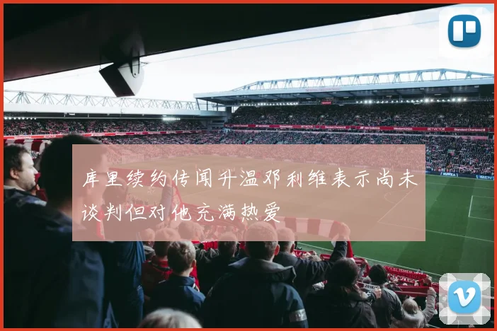 库里续约传闻升温邓利维表示尚未谈判但对他充满热爱