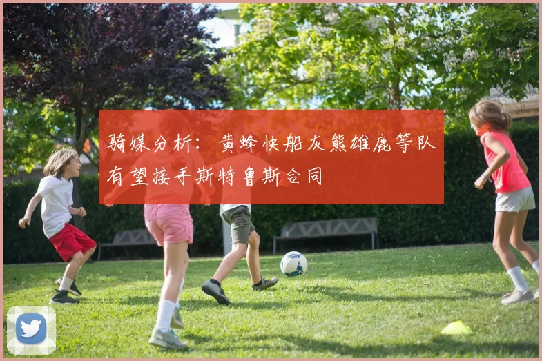 骑媒分析：黄蜂快船灰熊雄鹿等队有望接手斯特鲁斯合同