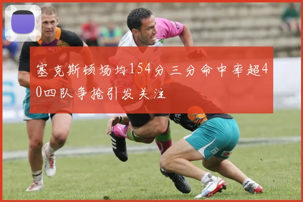 塞克斯顿场均154分三分命中率超40四队争抢引发关注