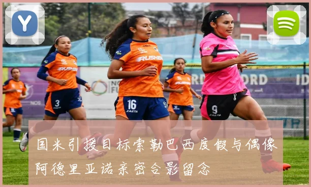 国米引援目标索勒巴西度假与偶像阿德里亚诺亲密合影留念