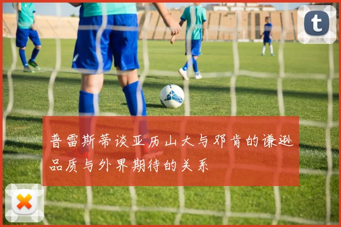 普雷斯蒂谈亚历山大与邓肯的谦逊品质与外界期待的关系